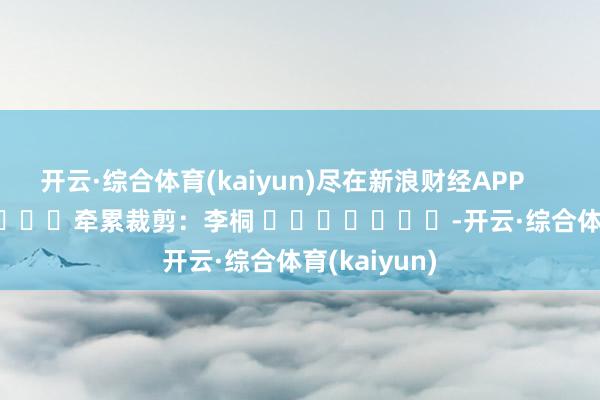 开云·综合体育(kaiyun)尽在新浪财经APP            						牵累裁剪：李桐 							-开云·综合体育(kaiyun)