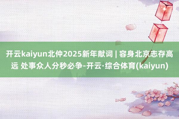 开云kaiyun北仲2025新年献词 | 容身北京志存高远 处事众人分秒必争-开云·综合体育(kaiyun)