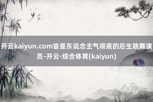 开云kaiyun.com皆是东说念主气彻底的后生跳舞演员-开云·综合体育(kaiyun)