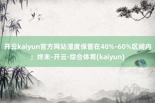 开云kaiyun官方网站湿度保管在40%-60%区间内；终末-开云·综合体育(kaiyun)