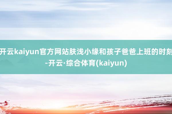 开云kaiyun官方网站肤浅小缘和孩子爸爸上班的时刻-开云·综合体育(kaiyun)