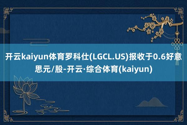 开云kaiyun体育罗科仕(LGCL.US)报收于0.6好意思元/股-开云·综合体育(kaiyun)