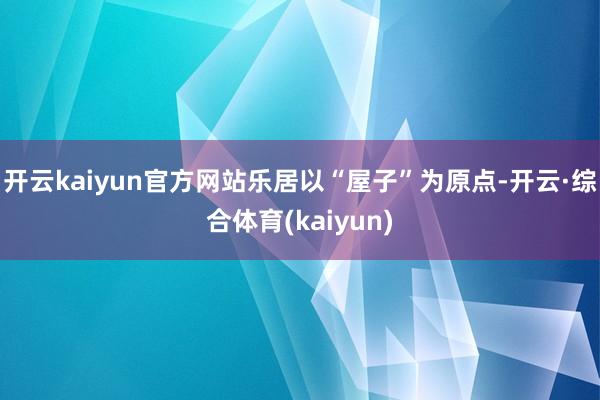 开云kaiyun官方网站乐居以“屋子”为原点-开云·综合体育(kaiyun)