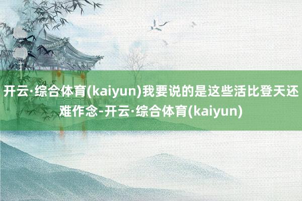 开云·综合体育(kaiyun)我要说的是这些活比登天还难作念-开云·综合体育(kaiyun)