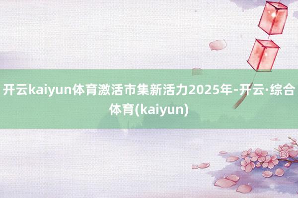 开云kaiyun体育激活市集新活力2025年-开云·综合体育(kaiyun)