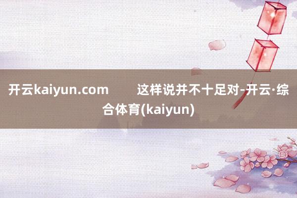 开云kaiyun.com        这样说并不十足对-开云·综合体育(kaiyun)