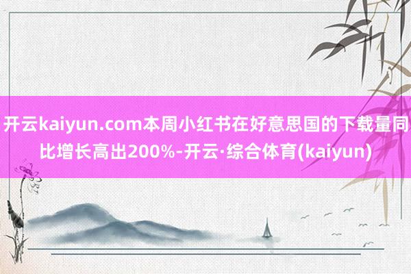 开云kaiyun.com本周小红书在好意思国的下载量同比增长高出200%-开云·综合体育(kaiyun)