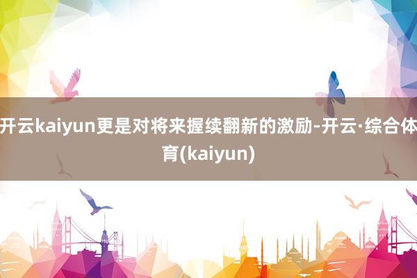 开云kaiyun更是对将来握续翻新的激励-开云·综合体育(kaiyun)