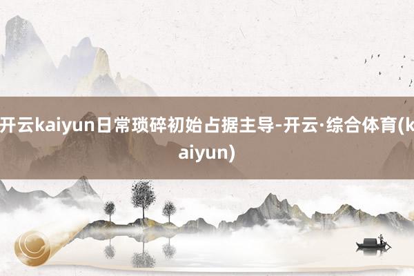 开云kaiyun日常琐碎初始占据主导-开云·综合体育(kaiyun)