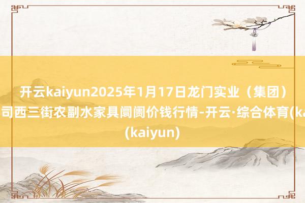 开云kaiyun2025年1月17日龙门实业（集团）有限公司西三街农副水家具阛阓价钱行情-开云·综合体育(kaiyun)