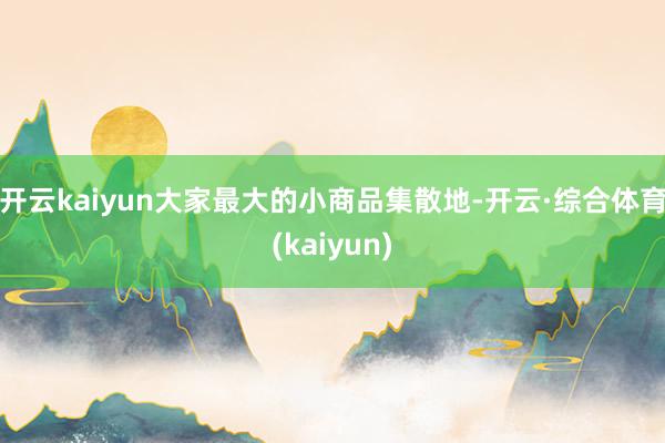 开云kaiyun大家最大的小商品集散地-开云·综合体育(kaiyun)