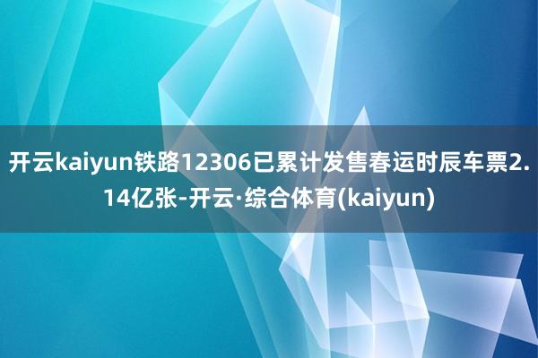 开云kaiyun铁路12306已累计发售春运时辰车票2.14亿张-开云·综合体育(kaiyun)