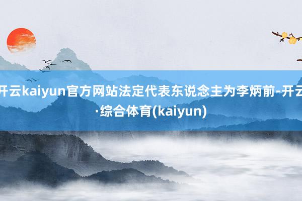 开云kaiyun官方网站法定代表东说念主为李炳前-开云·综合体育(kaiyun)