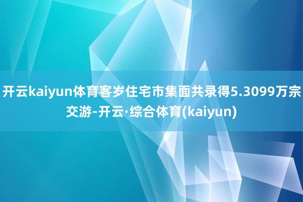 开云kaiyun体育客岁住宅市集面共录得5.3099万宗交游-开云·综合体育(kaiyun)