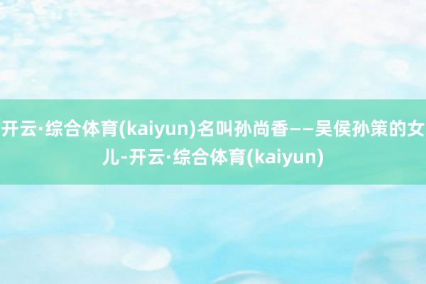 开云·综合体育(kaiyun)名叫孙尚香——吴侯孙策的女儿-开云·综合体育(kaiyun)