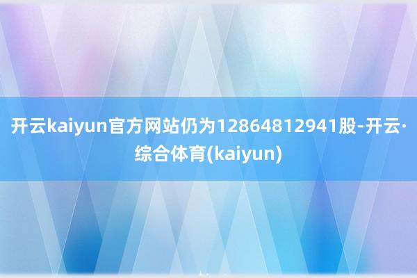 开云kaiyun官方网站仍为12864812941股-开云·综合体育(kaiyun)