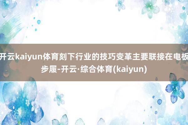 开云kaiyun体育刻下行业的技巧变革主要联接在电板步履-开云·综合体育(kaiyun)