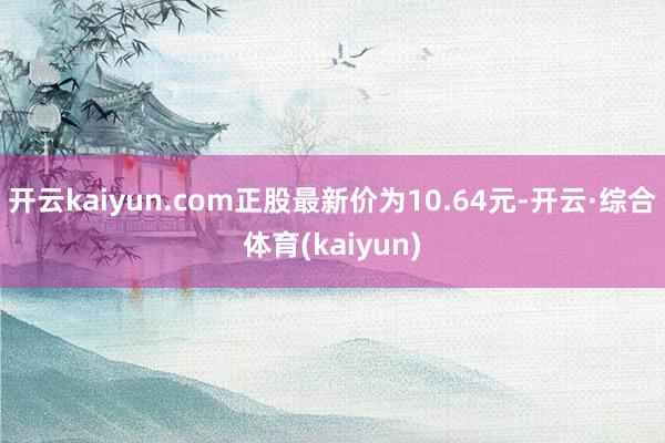 开云kaiyun.com正股最新价为10.64元-开云·综合体育(kaiyun)