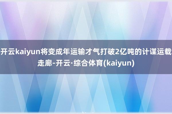 开云kaiyun将变成年运输才气打破2亿吨的计谋运载走廊-开云·综合体育(kaiyun)